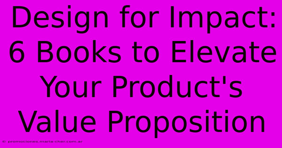 Design For Impact: 6 Books To Elevate Your Product's Value Proposition