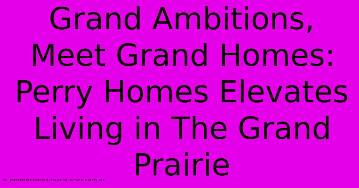 Grand Ambitions, Meet Grand Homes: Perry Homes Elevates Living In The Grand Prairie