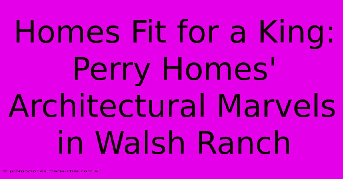 Homes Fit For A King: Perry Homes' Architectural Marvels In Walsh Ranch