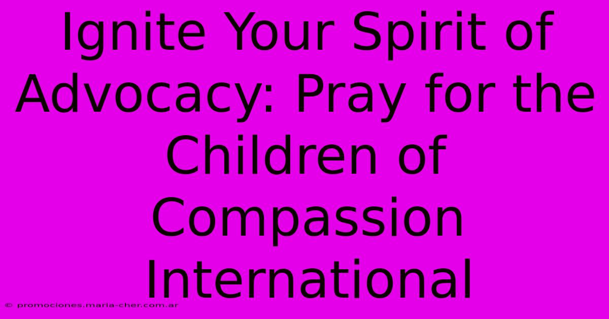 Ignite Your Spirit Of Advocacy: Pray For The Children Of Compassion International