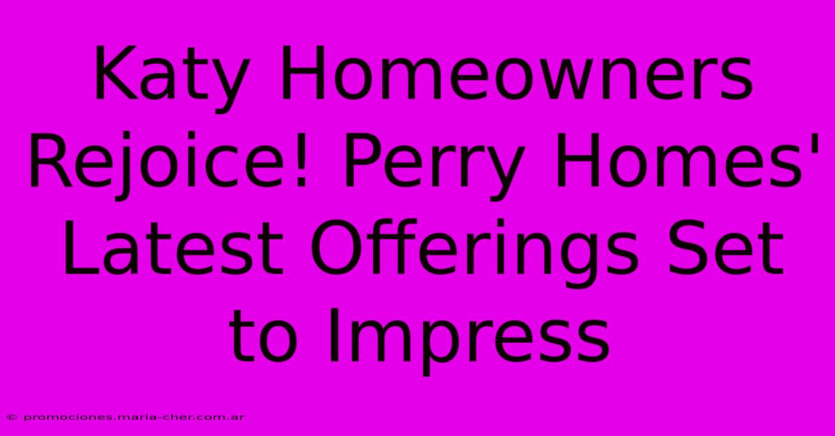 Katy Homeowners Rejoice! Perry Homes' Latest Offerings Set To Impress