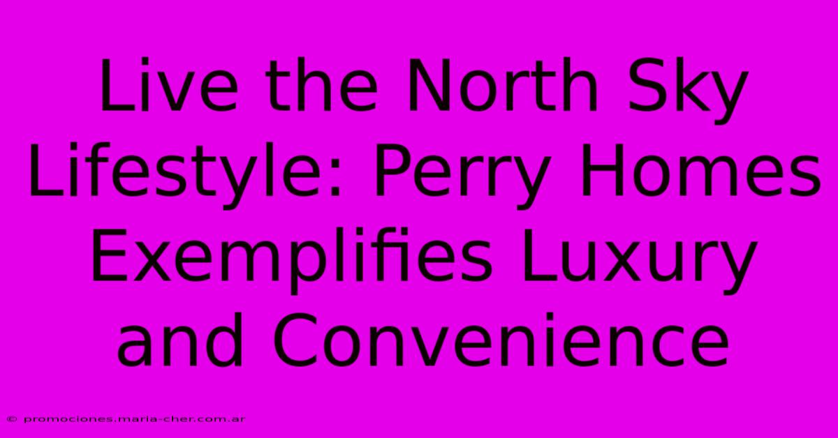 Live The North Sky Lifestyle: Perry Homes Exemplifies Luxury And Convenience