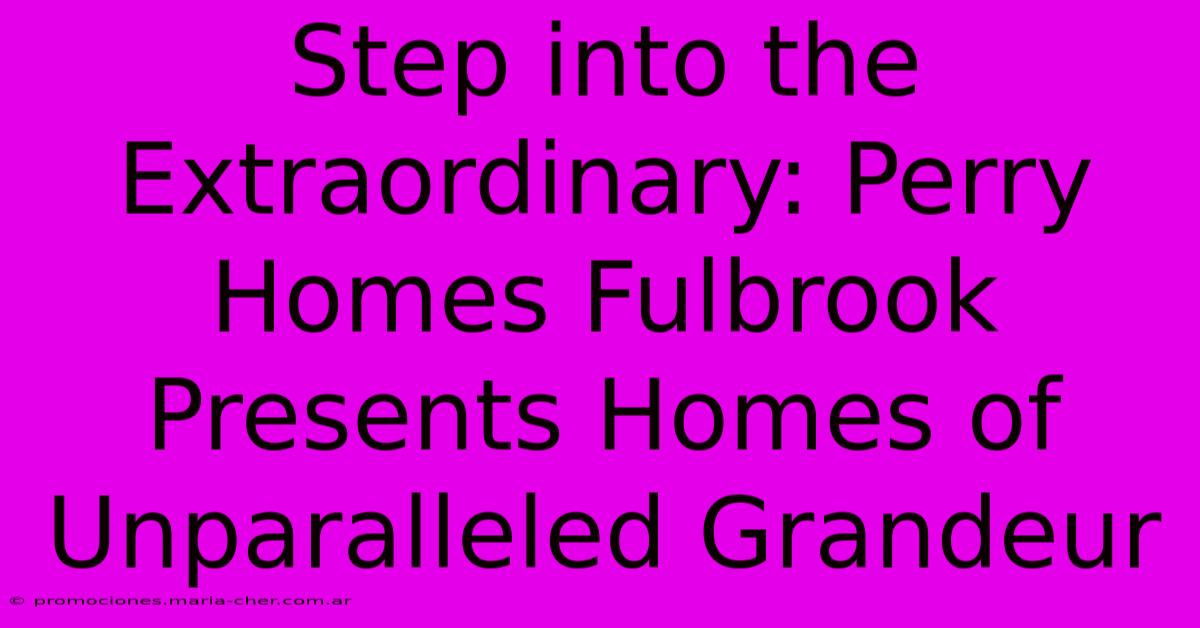 Step Into The Extraordinary: Perry Homes Fulbrook Presents Homes Of Unparalleled Grandeur