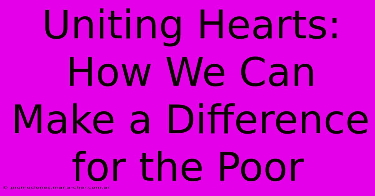 Uniting Hearts: How We Can Make A Difference For The Poor